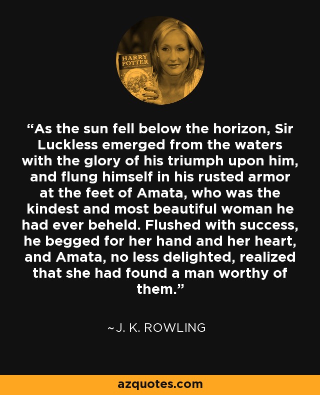 As the sun fell below the horizon, Sir Luckless emerged from the waters with the glory of his triumph upon him, and flung himself in his rusted armor at the feet of Amata, who was the kindest and most beautiful woman he had ever beheld. Flushed with success, he begged for her hand and her heart, and Amata, no less delighted, realized that she had found a man worthy of them. - J. K. Rowling