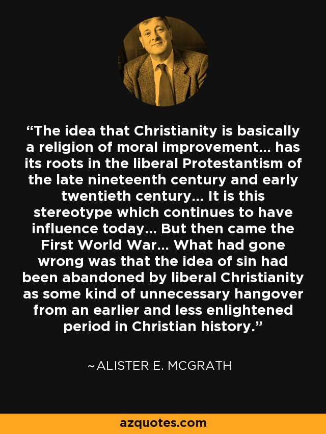 The idea that Christianity is basically a religion of moral improvement... has its roots in the liberal Protestantism of the late nineteenth century and early twentieth century... It is this stereotype which continues to have influence today... But then came the First World War... What had gone wrong was that the idea of sin had been abandoned by liberal Christianity as some kind of unnecessary hangover from an earlier and less enlightened period in Christian history. - Alister E. McGrath
