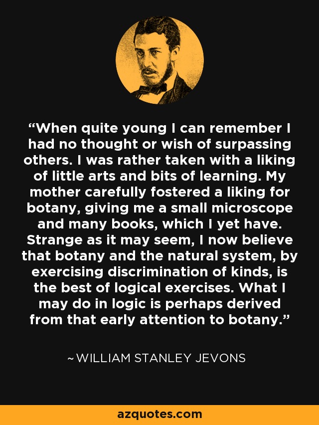 When quite young I can remember I had no thought or wish of surpassing others. I was rather taken with a liking of little arts and bits of learning. My mother carefully fostered a liking for botany, giving me a small microscope and many books, which I yet have. Strange as it may seem, I now believe that botany and the natural system, by exercising discrimination of kinds, is the best of logical exercises. What I may do in logic is perhaps derived from that early attention to botany. - William Stanley Jevons