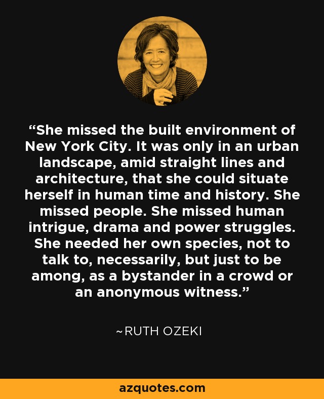 She missed the built environment of New York City. It was only in an urban landscape, amid straight lines and architecture, that she could situate herself in human time and history. She missed people. She missed human intrigue, drama and power struggles. She needed her own species, not to talk to, necessarily, but just to be among, as a bystander in a crowd or an anonymous witness. - Ruth Ozeki