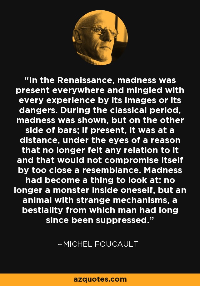 In the Renaissance, madness was present everywhere and mingled with every experience by its images or its dangers. During the classical period, madness was shown, but on the other side of bars; if present, it was at a distance, under the eyes of a reason that no longer felt any relation to it and that would not compromise itself by too close a resemblance. Madness had become a thing to look at: no longer a monster inside oneself, but an animal with strange mechanisms, a bestiality from which man had long since been suppressed. - Michel Foucault
