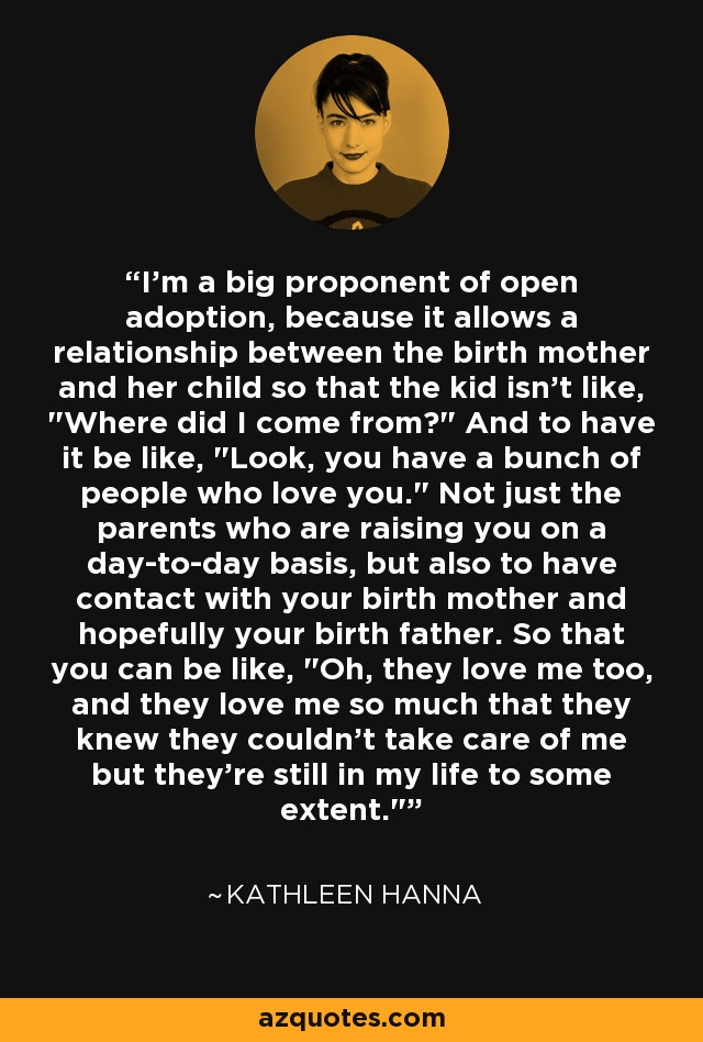 I'm a big proponent of open adoption, because it allows a relationship between the birth mother and her child so that the kid isn't like, 