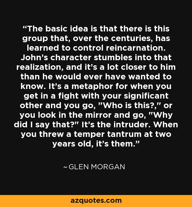 The basic idea is that there is this group that, over the centuries, has learned to control reincarnation. John's character stumbles into that realization, and it's a lot closer to him than he would ever have wanted to know. It's a metaphor for when you get in a fight with your significant other and you go, 