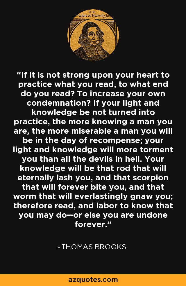 If it is not strong upon your heart to practice what you read, to what end do you read? To increase your own condemnation? If your light and knowledge be not turned into practice, the more knowing a man you are, the more miserable a man you will be in the day of recompense; your light and knowledge will more torment you than all the devils in hell. Your knowledge will be that rod that will eternally lash you, and that scorpion that will forever bite you, and that worm that will everlastingly gnaw you; therefore read, and labor to know that you may do--or else you are undone forever. - Thomas Brooks