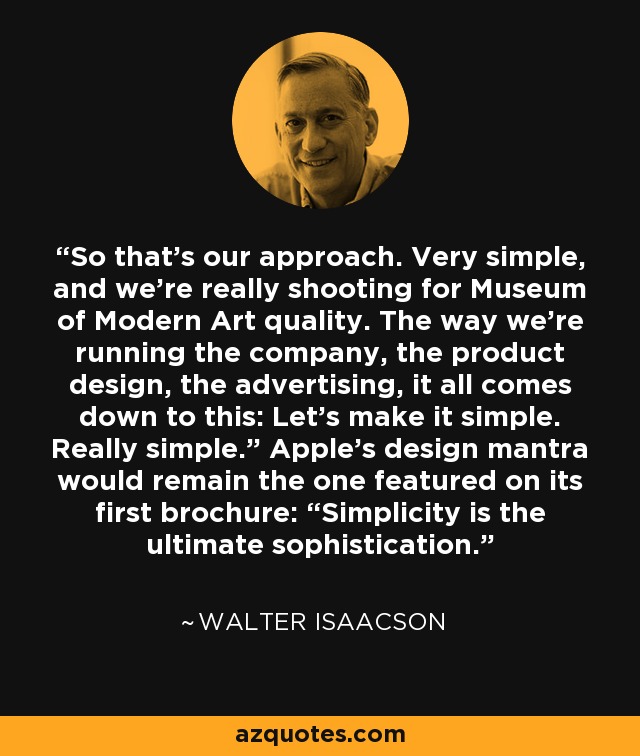 So that’s our approach. Very simple, and we’re really shooting for Museum of Modern Art quality. The way we’re running the company, the product design, the advertising, it all comes down to this: Let’s make it simple. Really simple.” Apple’s design mantra would remain the one featured on its first brochure: “Simplicity is the ultimate sophistication. - Walter Isaacson