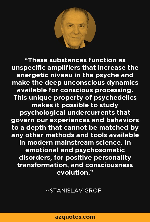These substances function as unspecific amplifiers that increase the energetic niveau in the psyche and make the deep unconscious dynamics available for conscious processing. This unique property of psychedelics makes it possible to study psychological undercurrents that govern our experiences and behaviors to a depth that cannot be matched by any other methods and tools available in modern mainstream science. In emotional and psychosomatic disorders, for positive personality transformation, and consciousness evolution. - Stanislav Grof