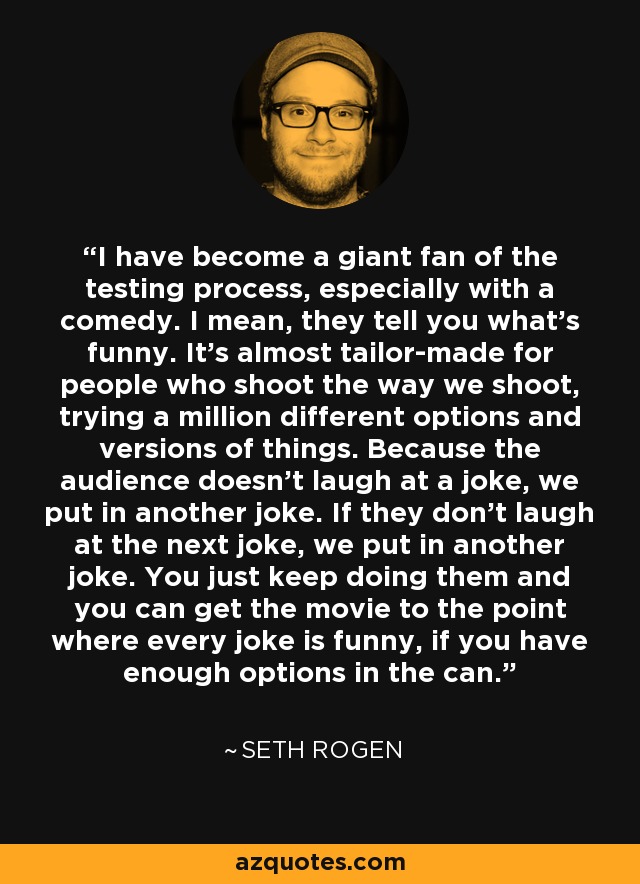 I have become a giant fan of the testing process, especially with a comedy. I mean, they tell you what's funny. It's almost tailor-made for people who shoot the way we shoot, trying a million different options and versions of things. Because the audience doesn't laugh at a joke, we put in another joke. If they don't laugh at the next joke, we put in another joke. You just keep doing them and you can get the movie to the point where every joke is funny, if you have enough options in the can. - Seth Rogen