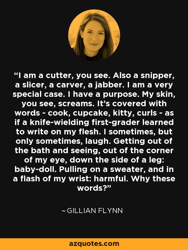 I am a cutter, you see. Also a snipper, a slicer, a carver, a jabber. I am a very special case. I have a purpose. My skin, you see, screams. It's covered with words - cook, cupcake, kitty, curls - as if a knife-wielding first-grader learned to write on my flesh. I sometimes, but only sometimes, laugh. Getting out of the bath and seeing, out of the corner of my eye, down the side of a leg: baby-doll. Pulling on a sweater, and in a flash of my wrist: harmful. Why these words? - Gillian Flynn