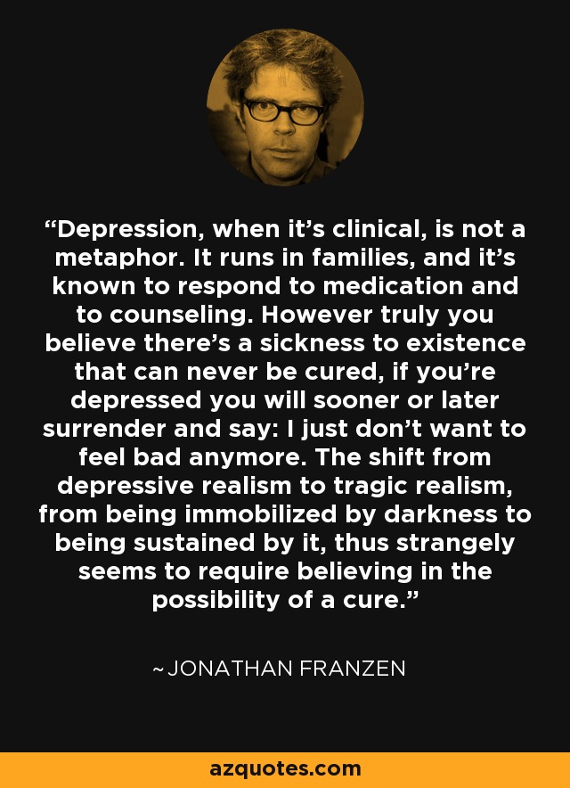 Depression, when it's clinical, is not a metaphor. It runs in families, and it's known to respond to medication and to counseling. However truly you believe there's a sickness to existence that can never be cured, if you're depressed you will sooner or later surrender and say: I just don't want to feel bad anymore. The shift from depressive realism to tragic realism, from being immobilized by darkness to being sustained by it, thus strangely seems to require believing in the possibility of a cure. - Jonathan Franzen