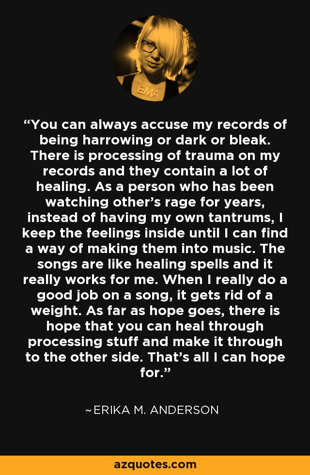 You can always accuse my records of being harrowing or dark or bleak. There is processing of trauma on my records and they contain a lot of healing. As a person who has been watching other's rage for years, instead of having my own tantrums, I keep the feelings inside until I can find a way of making them into music. The songs are like healing spells and it really works for me. When I really do a good job on a song, it gets rid of a weight. As far as hope goes, there is hope that you can heal through processing stuff and make it through to the other side. That's all I can hope for. - Erika M. Anderson