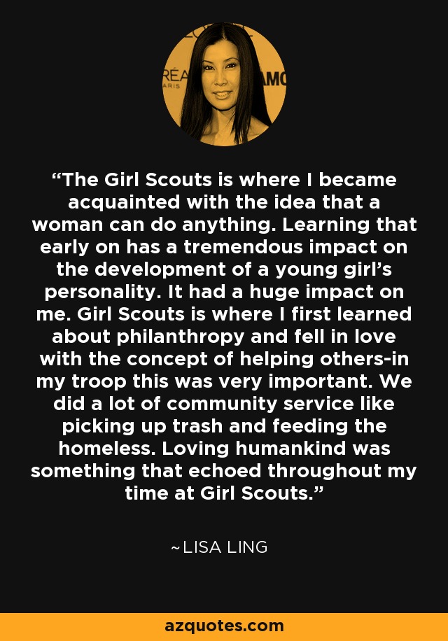 The Girl Scouts is where I became acquainted with the idea that a woman can do anything. Learning that early on has a tremendous impact on the development of a young girl's personality. It had a huge impact on me. Girl Scouts is where I first learned about philanthropy and fell in love with the concept of helping others-in my troop this was very important. We did a lot of community service like picking up trash and feeding the homeless. Loving humankind was something that echoed throughout my time at Girl Scouts. - Lisa Ling