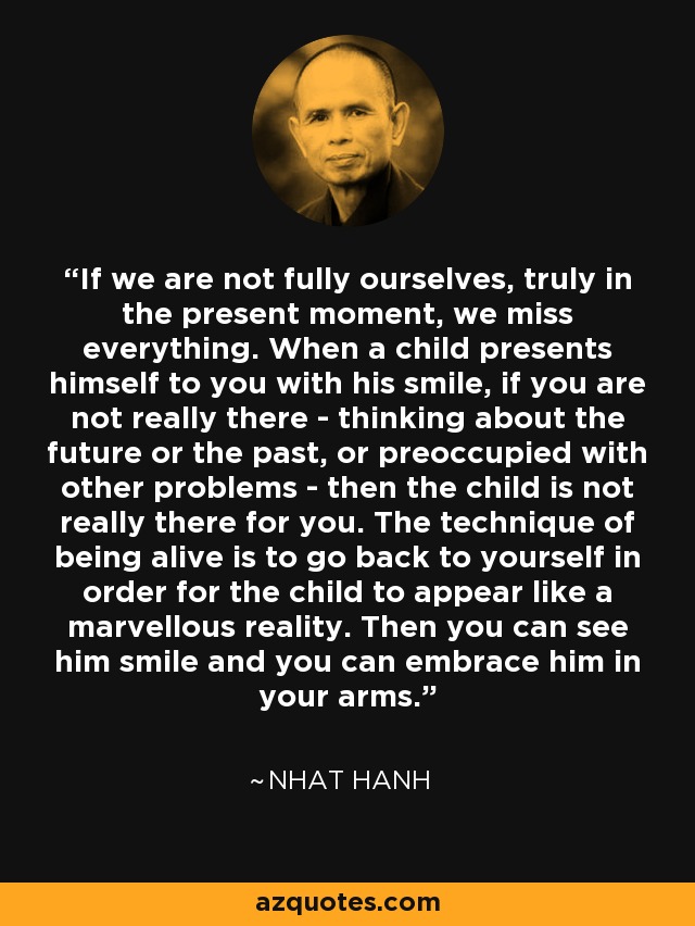 If we are not fully ourselves, truly in the present moment, we miss everything. When a child presents himself to you with his smile, if you are not really there - thinking about the future or the past, or preoccupied with other problems - then the child is not really there for you. The technique of being alive is to go back to yourself in order for the child to appear like a marvellous reality. Then you can see him smile and you can embrace him in your arms. - Nhat Hanh