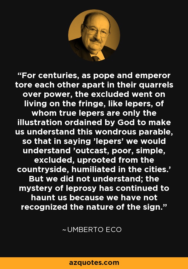 For centuries, as pope and emperor tore each other apart in their quarrels over power, the excluded went on living on the fringe, like lepers, of whom true lepers are only the illustration ordained by God to make us understand this wondrous parable, so that in saying 'lepers' we would understand 'outcast, poor, simple, excluded, uprooted from the countryside, humiliated in the cities.' But we did not understand; the mystery of leprosy has continued to haunt us because we have not recognized the nature of the sign. - Umberto Eco