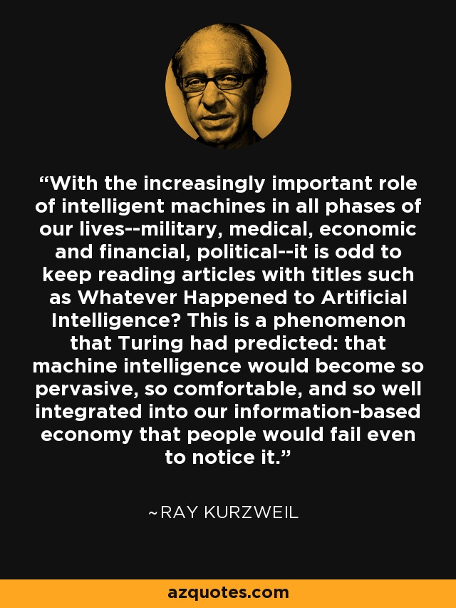 With the increasingly important role of intelligent machines in all phases of our lives--military, medical, economic and financial, political--it is odd to keep reading articles with titles such as Whatever Happened to Artificial Intelligence? This is a phenomenon that Turing had predicted: that machine intelligence would become so pervasive, so comfortable, and so well integrated into our information-based economy that people would fail even to notice it. - Ray Kurzweil