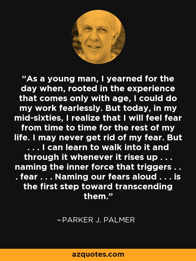 As a young man, I yearned for the day when, rooted in the experience that comes only with age, I could do my work fearlessly. But today, in my mid-sixties, I realize that I will feel fear from time to time for the rest of my life. I may never get rid of my fear. But . . . I can learn to walk into it and through it whenever it rises up . . . naming the inner force that triggers . . . fear . . . Naming our fears aloud . . . is the first step toward transcending them. - Parker J. Palmer