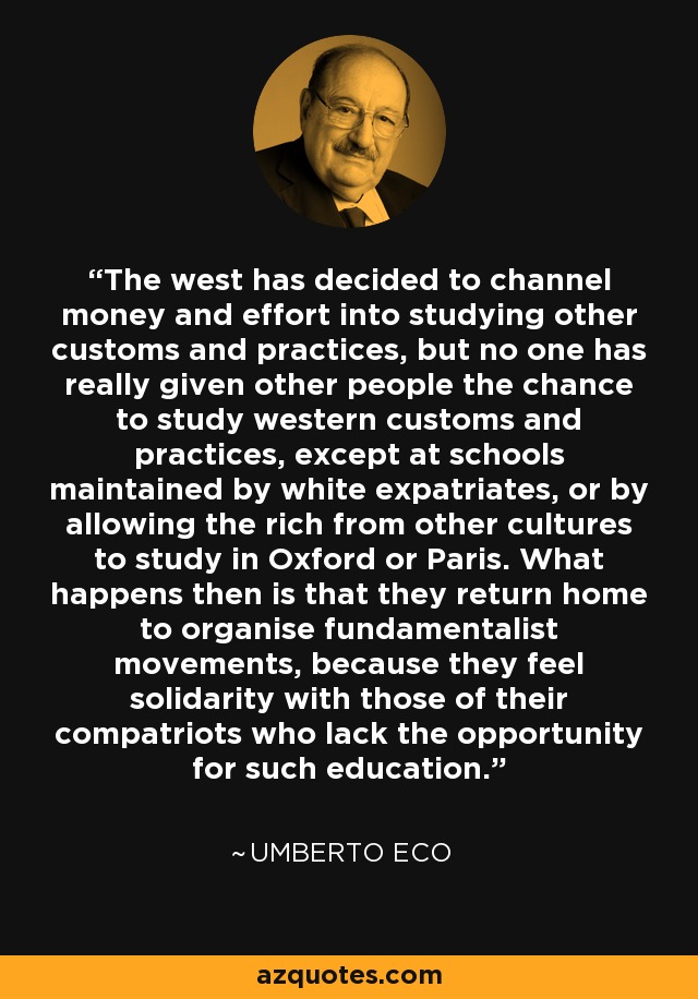 The west has decided to channel money and effort into studying other customs and practices, but no one has really given other people the chance to study western customs and practices, except at schools maintained by white expatriates, or by allowing the rich from other cultures to study in Oxford or Paris. What happens then is that they return home to organise fundamentalist movements, because they feel solidarity with those of their compatriots who lack the opportunity for such education. - Umberto Eco