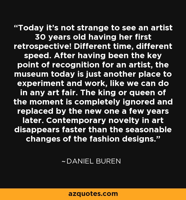 Today it's not strange to see an artist 30 years old having her first retrospective! Different time, different speed. After having been the key point of recognition for an artist, the museum today is just another place to experiment and work, like we can do in any art fair. The king or queen of the moment is completely ignored and replaced by the new one a few years later. Contemporary novelty in art disappears faster than the seasonable changes of the fashion designs. - Daniel Buren