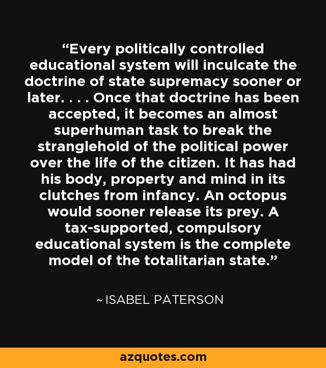 Every politically controlled educational system will inculcate the doctrine of state supremacy sooner or later. . . . Once that doctrine has been accepted, it becomes an almost superhuman task to break the stranglehold of the political power over the life of the citizen. It has had his body, property and mind in its clutches from infancy. An octopus would sooner release its prey. A tax-supported, compulsory educational system is the complete model of the totalitarian state. - Isabel Paterson