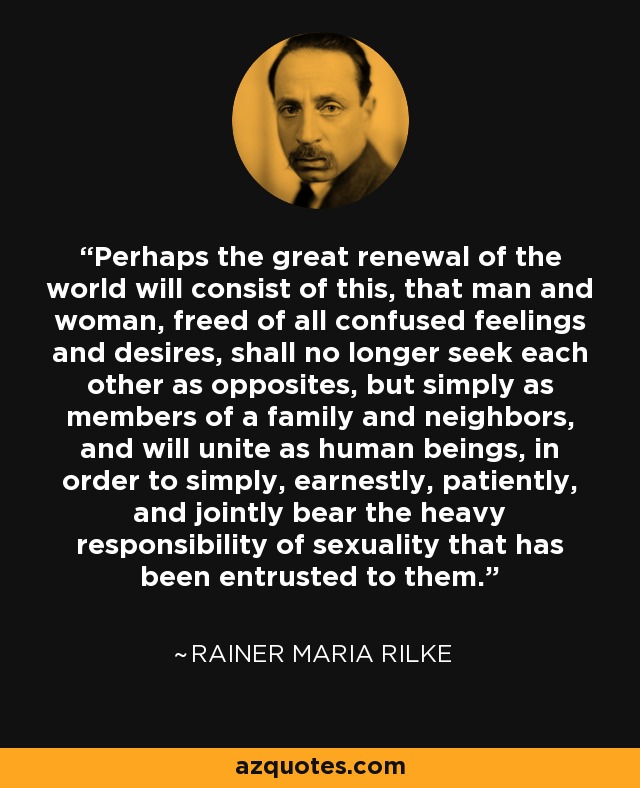 Perhaps the great renewal of the world will consist of this, that man and woman, freed of all confused feelings and desires, shall no longer seek each other as opposites, but simply as members of a family and neighbors, and will unite as human beings, in order to simply, earnestly, patiently, and jointly bear the heavy responsibility of sexuality that has been entrusted to them. - Rainer Maria Rilke