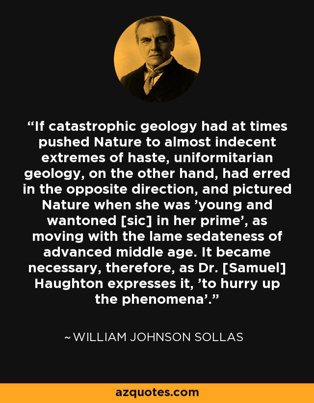 If catastrophic geology had at times pushed Nature to almost indecent extremes of haste, uniformitarian geology, on the other hand, had erred in the opposite direction, and pictured Nature when she was 'young and wantoned [sic] in her prime', as moving with the lame sedateness of advanced middle age. It became necessary, therefore, as Dr. [Samuel] Haughton expresses it, 'to hurry up the phenomena'. - William Johnson Sollas
