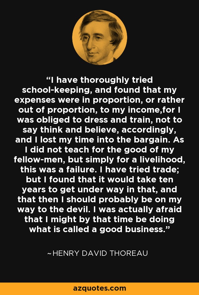 I have thoroughly tried school-keeping, and found that my expenses were in proportion, or rather out of proportion, to my income,for I was obliged to dress and train, not to say think and believe, accordingly, and I lost my time into the bargain. As I did not teach for the good of my fellow-men, but simply for a livelihood, this was a failure. I have tried trade; but I found that it would take ten years to get under way in that, and that then I should probably be on my way to the devil. I was actually afraid that I might by that time be doing what is called a good business. - Henry David Thoreau