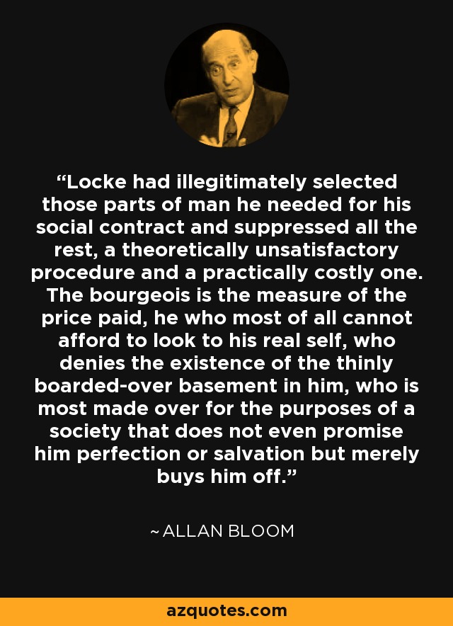Locke had illegitimately selected those parts of man he needed for his social contract and suppressed all the rest, a theoretically unsatisfactory procedure and a practically costly one. The bourgeois is the measure of the price paid, he who most of all cannot afford to look to his real self, who denies the existence of the thinly boarded-over basement in him, who is most made over for the purposes of a society that does not even promise him perfection or salvation but merely buys him off. - Allan Bloom