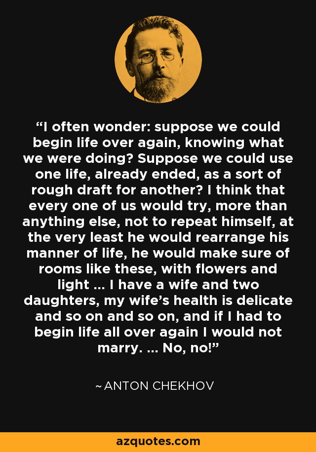 I often wonder: suppose we could begin life over again, knowing what we were doing? Suppose we could use one life, already ended, as a sort of rough draft for another? I think that every one of us would try, more than anything else, not to repeat himself, at the very least he would rearrange his manner of life, he would make sure of rooms like these, with flowers and light ... I have a wife and two daughters, my wife's health is delicate and so on and so on, and if I had to begin life all over again I would not marry. ... No, no! - Anton Chekhov