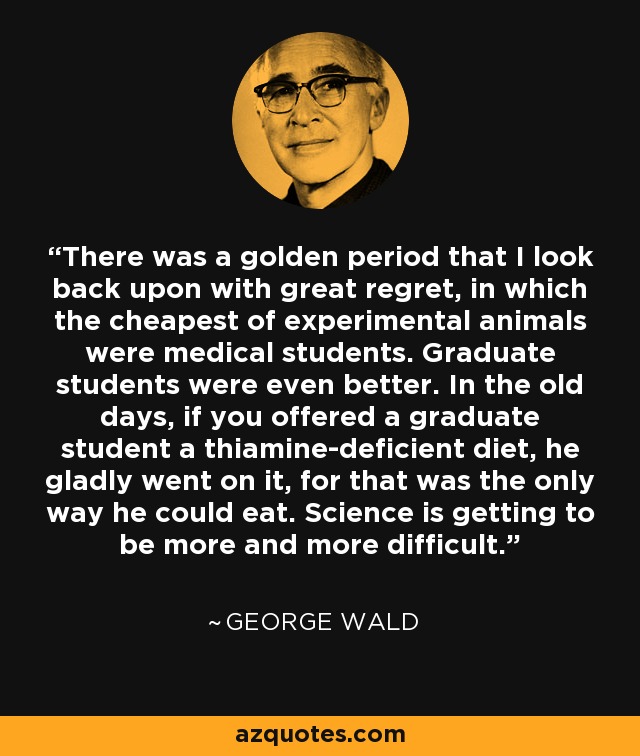 There was a golden period that I look back upon with great regret, in which the cheapest of experimental animals were medical students. Graduate students were even better. In the old days, if you offered a graduate student a thiamine-deficient diet, he gladly went on it, for that was the only way he could eat. Science is getting to be more and more difficult. - George Wald
