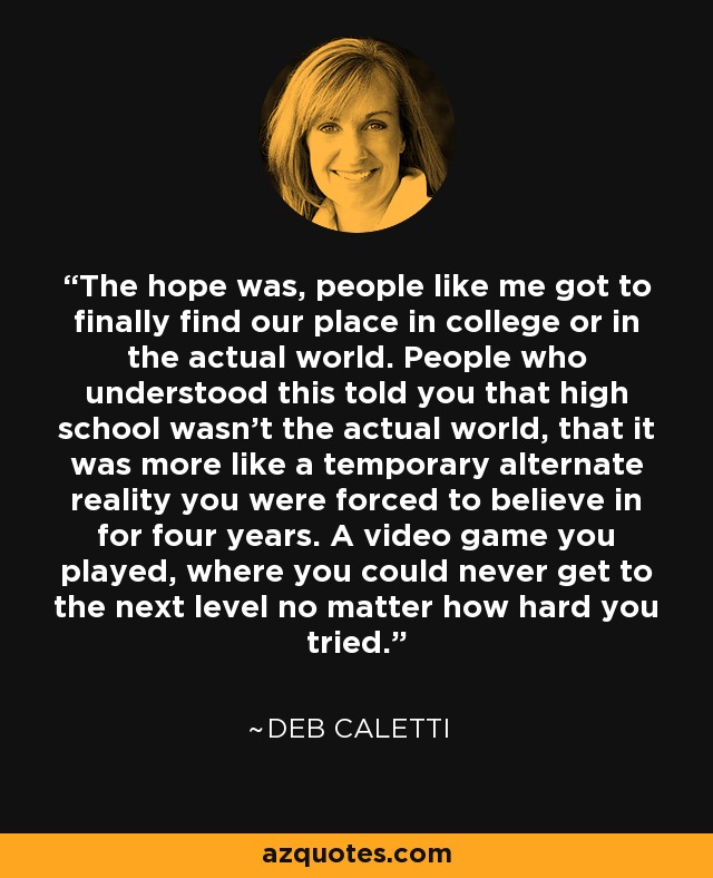 The hope was, people like me got to finally find our place in college or in the actual world. People who understood this told you that high school wasn't the actual world, that it was more like a temporary alternate reality you were forced to believe in for four years. A video game you played, where you could never get to the next level no matter how hard you tried. - Deb Caletti