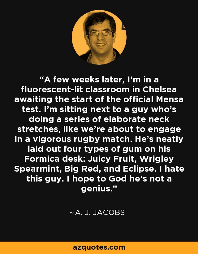 A few weeks later, I’m in a fluorescent-lit classroom in Chelsea awaiting the start of the official Mensa test. I’m sitting next to a guy who’s doing a series of elaborate neck stretches, like we’re about to engage in a vigorous rugby match. He’s neatly laid out four types of gum on his Formica desk: Juicy Fruit, Wrigley Spearmint, Big Red, and Eclipse. I hate this guy. I hope to God he’s not a genius. - A. J. Jacobs