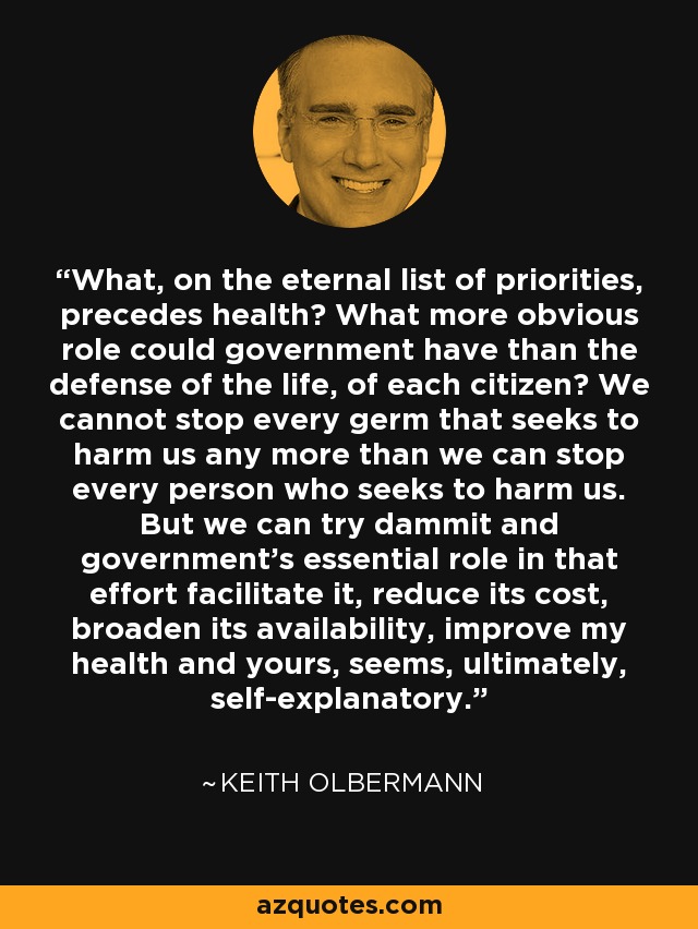 What, on the eternal list of priorities, precedes health? What more obvious role could government have than the defense of the life, of each citizen? We cannot stop every germ that seeks to harm us any more than we can stop every person who seeks to harm us. But we can try dammit and government's essential role in that effort facilitate it, reduce its cost, broaden its availability, improve my health and yours, seems, ultimately, self-explanatory. - Keith Olbermann