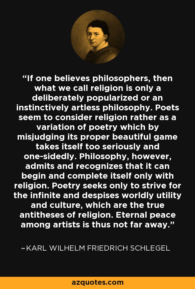 If one believes philosophers, then what we call religion is only a deliberately popularized or an instinctively artless philosophy. Poets seem to consider religion rather as a variation of poetry which by misjudging its proper beautiful game takes itself too seriously and one-sidedly. Philosophy, however, admits and recognizes that it can begin and complete itself only with religion. Poetry seeks only to strive for the infinite and despises worldly utility and culture, which are the true antitheses of religion. Eternal peace among artists is thus not far away. - Karl Wilhelm Friedrich Schlegel
