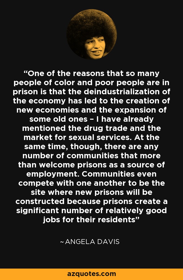 One of the reasons that so many people of color and poor people are in prison is that the deindustrialization of the economy has led to the creation of new economies and the expansion of some old ones – I have already mentioned the drug trade and the market for sexual services. At the same time, though, there are any number of communities that more than welcome prisons as a source of employment. Communities even compete with one another to be the site where new prisons will be constructed because prisons create a significant number of relatively good jobs for their residents - Angela Davis