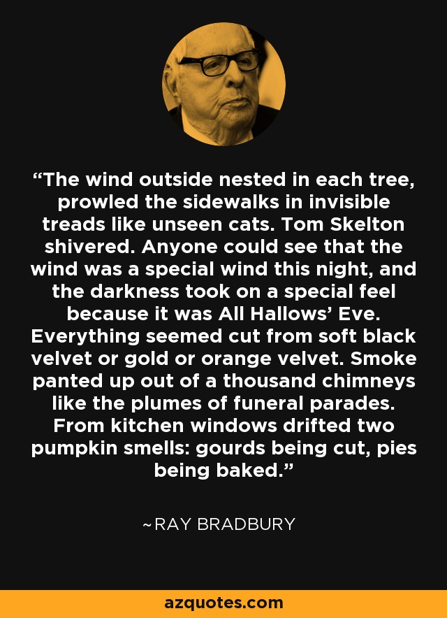The wind outside nested in each tree, prowled the sidewalks in invisible treads like unseen cats. Tom Skelton shivered. Anyone could see that the wind was a special wind this night, and the darkness took on a special feel because it was All Hallows' Eve. Everything seemed cut from soft black velvet or gold or orange velvet. Smoke panted up out of a thousand chimneys like the plumes of funeral parades. From kitchen windows drifted two pumpkin smells: gourds being cut, pies being baked. - Ray Bradbury