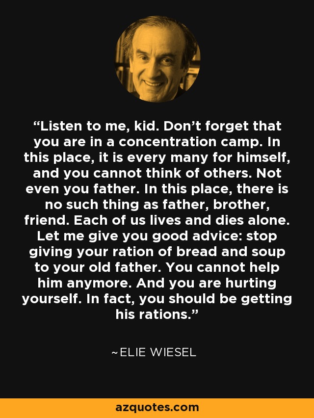 Listen to me, kid. Don't forget that you are in a concentration camp. In this place, it is every many for himself, and you cannot think of others. Not even you father. In this place, there is no such thing as father, brother, friend. Each of us lives and dies alone. Let me give you good advice: stop giving your ration of bread and soup to your old father. You cannot help him anymore. And you are hurting yourself. In fact, you should be getting his rations. - Elie Wiesel