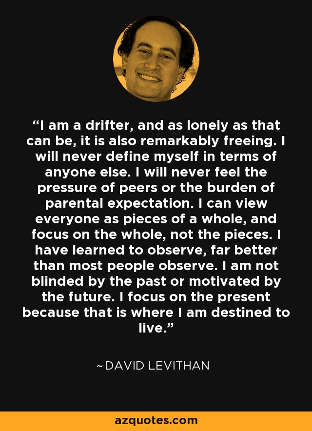 I am a drifter, and as lonely as that can be, it is also remarkably freeing. I will never define myself in terms of anyone else. I will never feel the pressure of peers or the burden of parental expectation. I can view everyone as pieces of a whole, and focus on the whole, not the pieces. I have learned to observe, far better than most people observe. I am not blinded by the past or motivated by the future. I focus on the present because that is where I am destined to live. - David Levithan