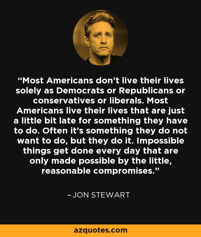 Most Americans don't live their lives solely as Democrats or Republicans or conservatives or liberals. Most Americans live their lives that are just a little bit late for something they have to do. Often it's something they do not want to do, but they do it. Impossible things get done every day that are only made possible by the little, reasonable compromises. - Jon Stewart