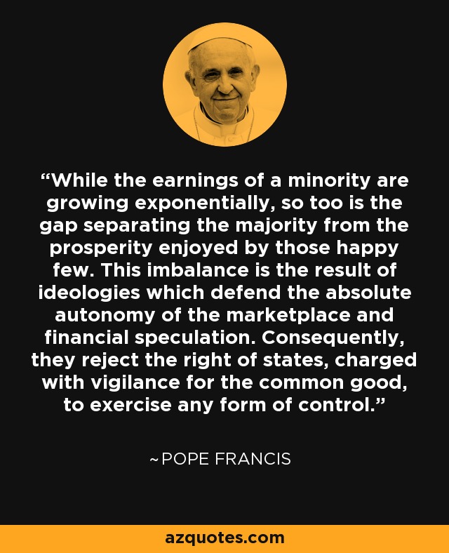 While the earnings of a minority are growing exponentially, so too is the gap separating the majority from the prosperity enjoyed by those happy few. This imbalance is the result of ideologies which defend the absolute autonomy of the marketplace and financial speculation. Consequently, they reject the right of states, charged with vigilance for the common good, to exercise any form of control. - Pope Francis