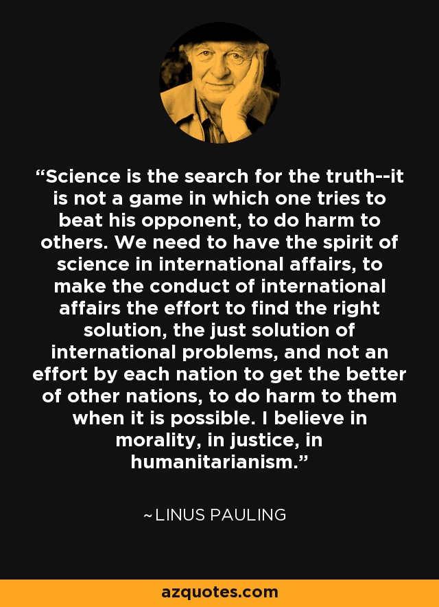 Science is the search for the truth--it is not a game in which one tries to beat his opponent, to do harm to others. We need to have the spirit of science in international affairs, to make the conduct of international affairs the effort to find the right solution, the just solution of international problems, and not an effort by each nation to get the better of other nations, to do harm to them when it is possible. I believe in morality, in justice, in humanitarianism. - Linus Pauling