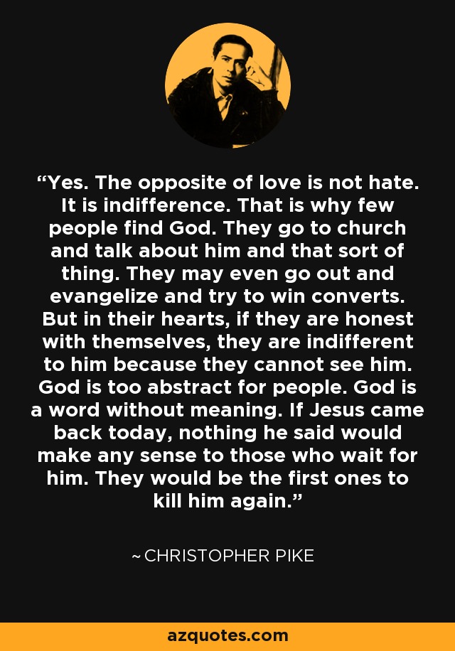 Yes. The opposite of love is not hate. It is indifference. That is why few people find God. They go to church and talk about him and that sort of thing. They may even go out and evangelize and try to win converts. But in their hearts, if they are honest with themselves, they are indifferent to him because they cannot see him. God is too abstract for people. God is a word without meaning. If Jesus came back today, nothing he said would make any sense to those who wait for him. They would be the first ones to kill him again. - Christopher Pike