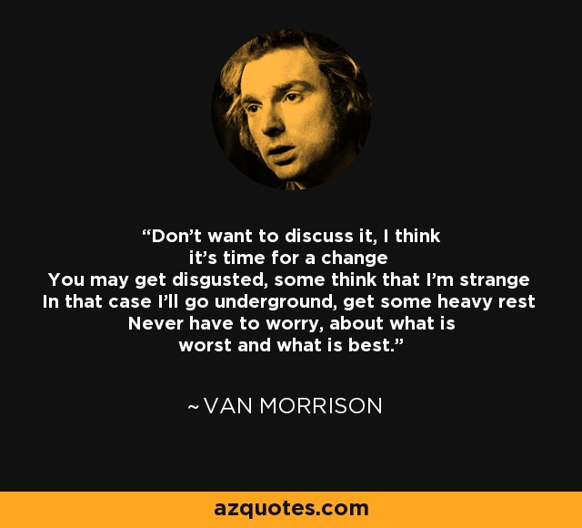 Don't want to discuss it, I think it's time for a change You may get disgusted, some think that I'm strange In that case I'll go underground, get some heavy rest Never have to worry, about what is worst and what is best. - Van Morrison