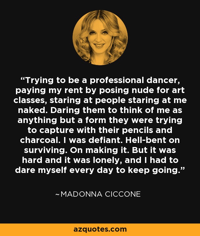 Trying to be a professional dancer, paying my rent by posing nude for art classes, staring at people staring at me naked. Daring them to think of me as anything but a form they were trying to capture with their pencils and charcoal. I was defiant. Hell-bent on surviving. On making it. But it was hard and it was lonely, and I had to dare myself every day to keep going. - Madonna Ciccone