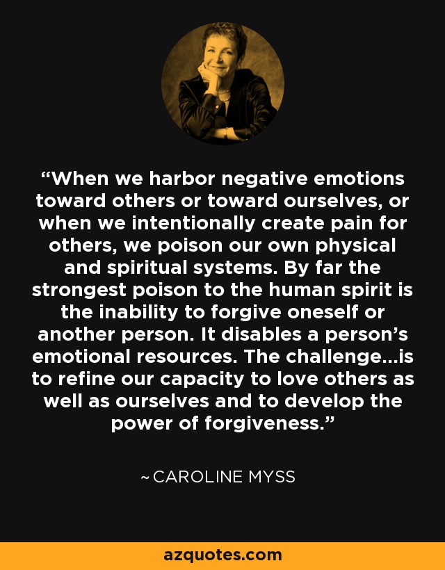 When we harbor negative emotions toward others or toward ourselves, or when we intentionally create pain for others, we poison our own physical and spiritual systems. By far the strongest poison to the human spirit is the inability to forgive oneself or another person. It disables a person's emotional resources. The challenge...is to refine our capacity to love others as well as ourselves and to develop the power of forgiveness. - Caroline Myss