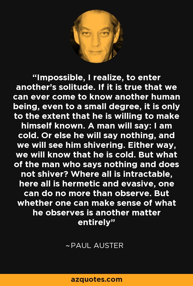 Impossible, I realize, to enter another’s solitude. If it is true that we can ever come to know another human being, even to a small degree, it is only to the extent that he is willing to make himself known. A man will say: I am cold. Or else he will say nothing, and we will see him shivering. Either way, we will know that he is cold. But what of the man who says nothing and does not shiver? Where all is intractable, here all is hermetic and evasive, one can do no more than observe. But whether one can make sense of what he observes is another matter entirely - Paul Auster