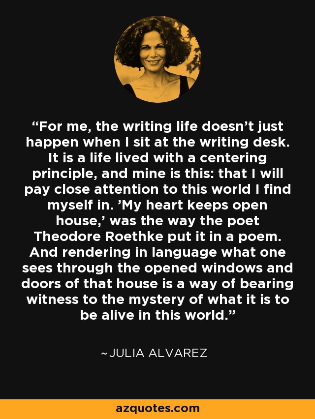 For me, the writing life doesn't just happen when I sit at the writing desk. It is a life lived with a centering principle, and mine is this: that I will pay close attention to this world I find myself in. 'My heart keeps open house,' was the way the poet Theodore Roethke put it in a poem. And rendering in language what one sees through the opened windows and doors of that house is a way of bearing witness to the mystery of what it is to be alive in this world. - Julia Alvarez