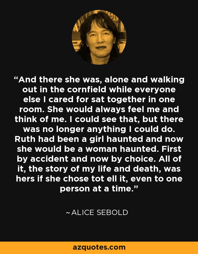 And there she was, alone and walking out in the cornfield while everyone else I cared for sat together in one room. She would always feel me and think of me. I could see that, but there was no longer anything I could do. Ruth had been a girl haunted and now she would be a woman haunted. First by accident and now by choice. All of it, the story of my life and death, was hers if she chose tot ell it, even to one person at a time. - Alice Sebold