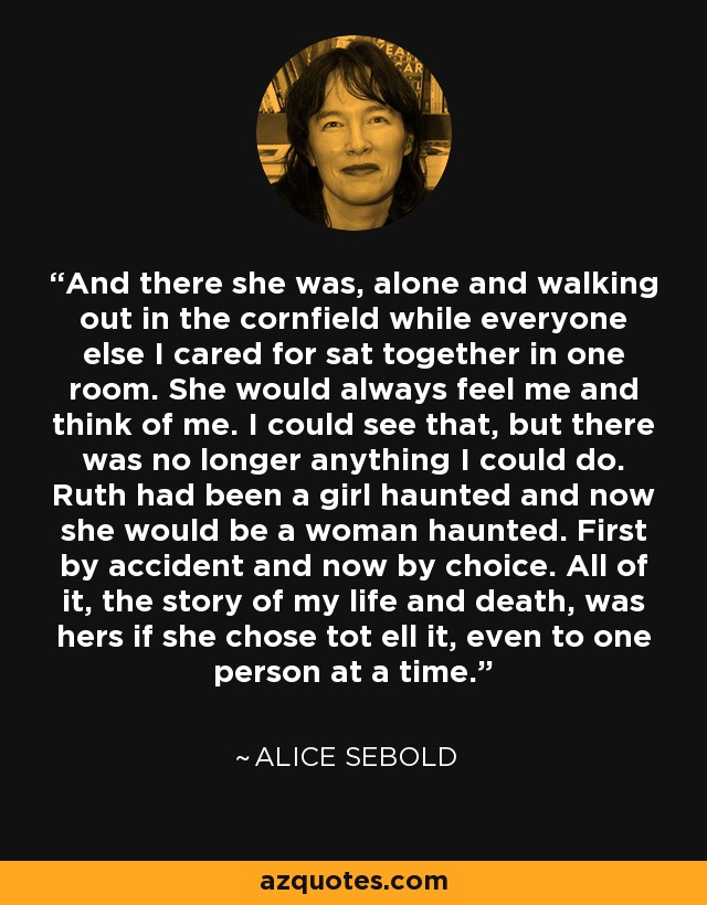 And there she was, alone and walking out in the cornfield while everyone else I cared for sat together in one room. She would always feel me and think of me. I could see that, but there was no longer anything I could do. Ruth had been a girl haunted and now she would be a woman haunted. First by accident and now by choice. All of it, the story of my life and death, was hers if she chose tot ell it, even to one person at a time. - Alice Sebold