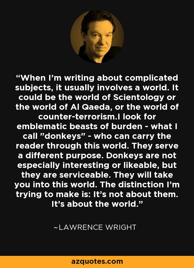 When I'm writing about complicated subjects, it usually involves a world. It could be the world of Scientology or the world of Al Qaeda, or the world of counter-terrorism.I look for emblematic beasts of burden - what I call 