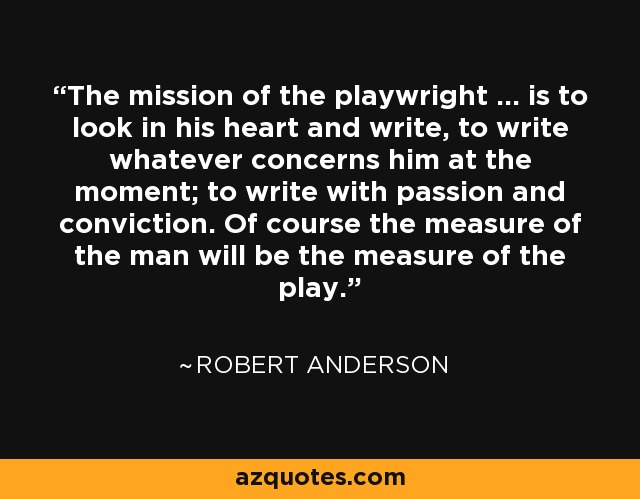 The mission of the playwright ... is to look in his heart and write, to write whatever concerns him at the moment; to write with passion and conviction. Of course the measure of the man will be the measure of the play. - Robert Anderson