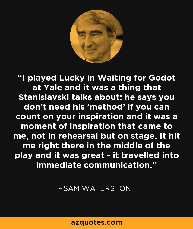 I played Lucky in Waiting for Godot at Yale and it was a thing that Stanislavski talks about: he says you don't need his 'method' if you can count on your inspiration and it was a moment of inspiration that came to me, not in rehearsal but on stage. It hit me right there in the middle of the play and it was great - it travelled into immediate communication. - Sam Waterston